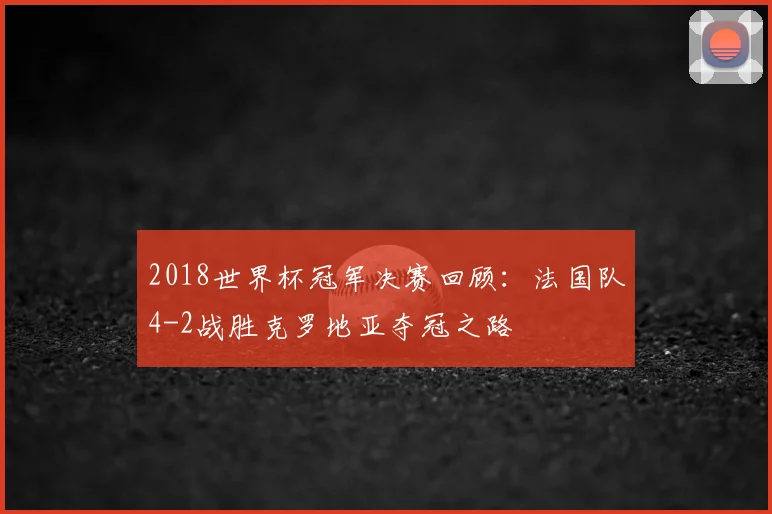2018世界杯冠军决赛回顾：法国队4-2战胜克罗地亚夺冠之路