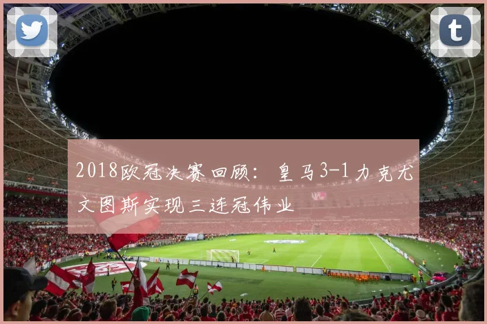 2018欧冠决赛回顾：皇马3-1力克尤文图斯实现三连冠伟业