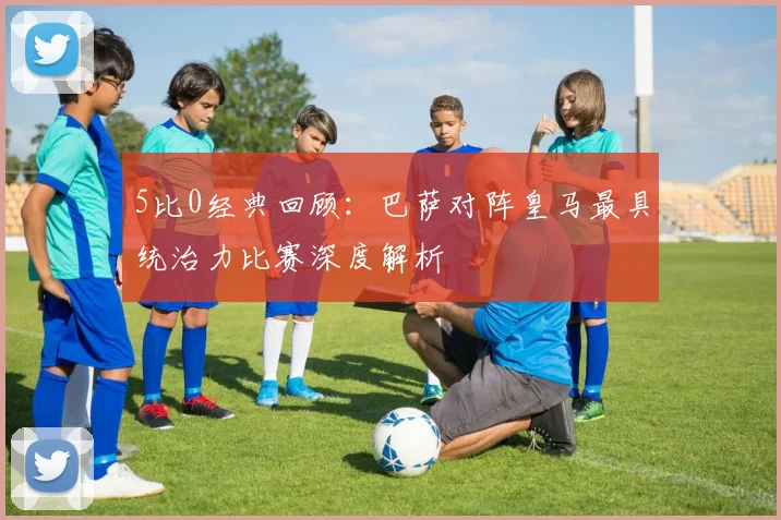 5比0经典回顾：巴萨对阵皇马最具统治力比赛深度解析