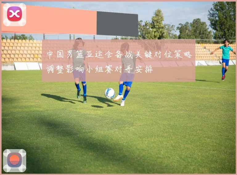 中国男篮亚运会备战关键对位策略调整影响小组赛对手安排