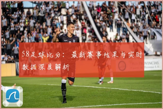 58足球比分：最新赛事结果与实时数据深度解析