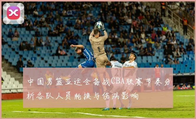 中国男篮亚运会备战CBA联赛节奏分析各队人员轮换与伤病影响