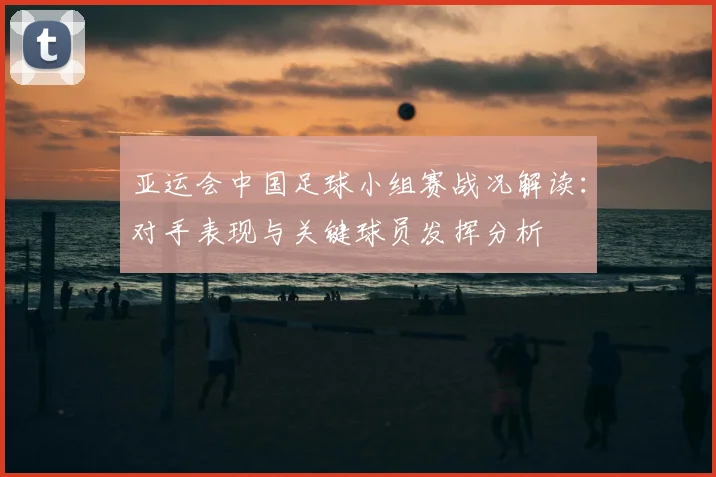 亚运会中国足球小组赛战况解读：对手表现与关键球员发挥分析