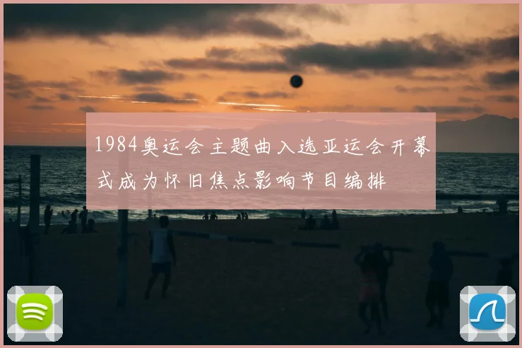 1984奥运会主题曲入选亚运会开幕式成为怀旧焦点影响节目编排