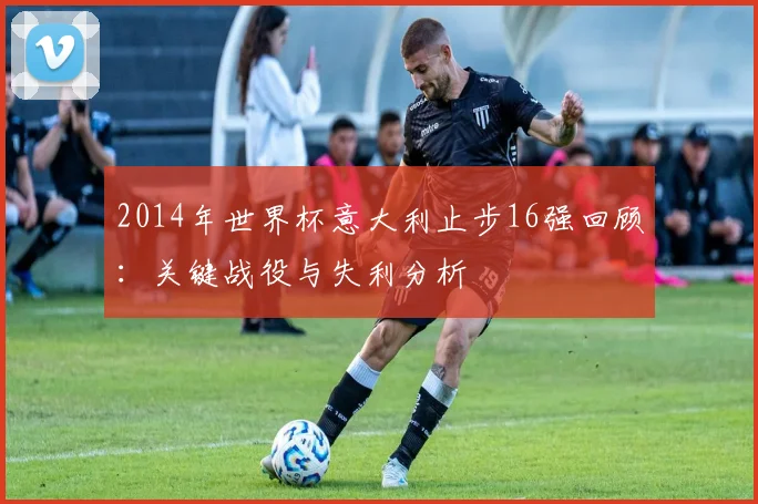 2014年世界杯意大利止步16强回顾：关键战役与失利分析