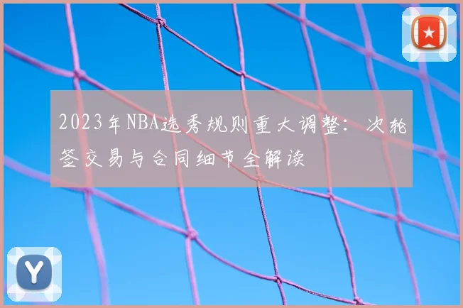 2023年NBA选秀规则重大调整：次轮签交易与合同细节全解读