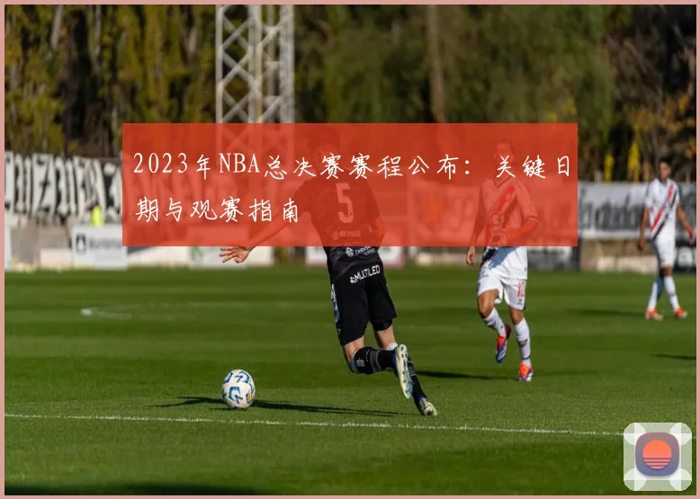 2023年NBA总决赛赛程公布：关键日期与观赛指南