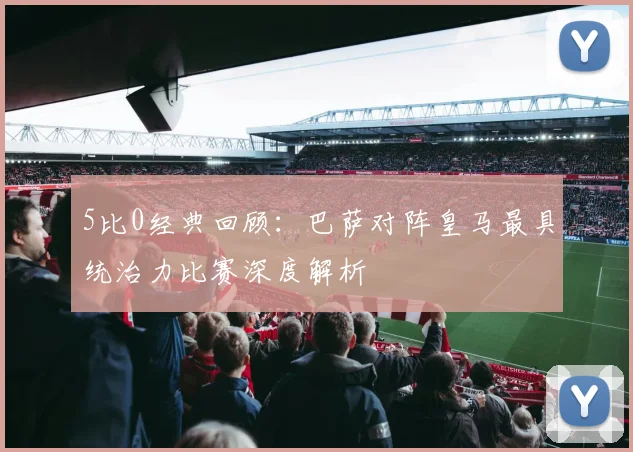5比0经典回顾：巴萨对阵皇马最具统治力比赛深度解析