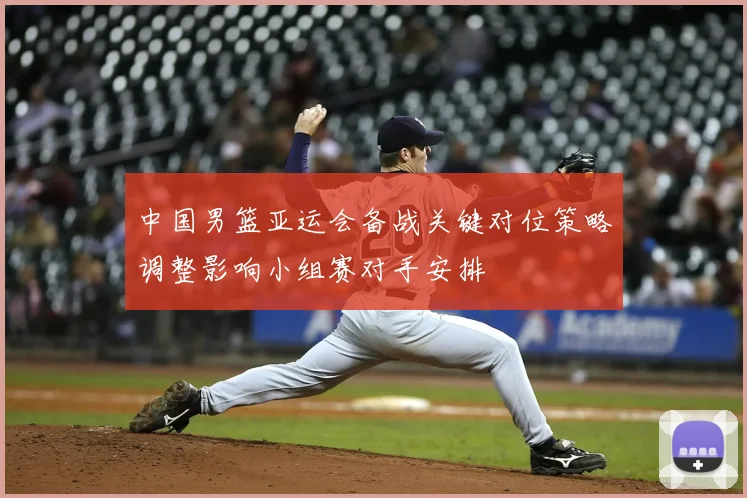 中国男篮亚运会备战关键对位策略调整影响小组赛对手安排