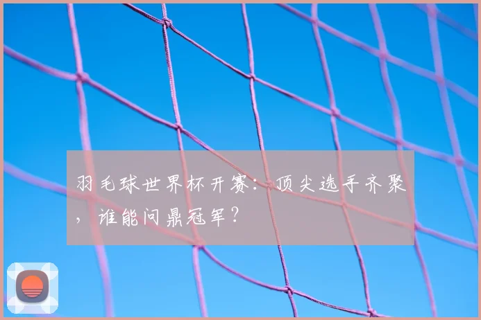 羽毛球世界杯开赛：顶尖选手齐聚，谁能问鼎冠军？