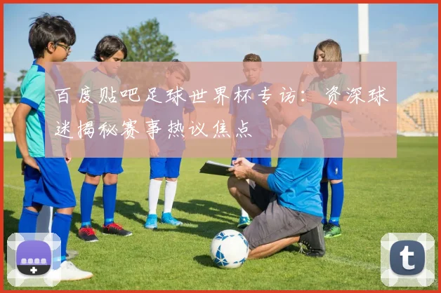 百度贴吧足球世界杯专访：资深球迷揭秘赛事热议焦点