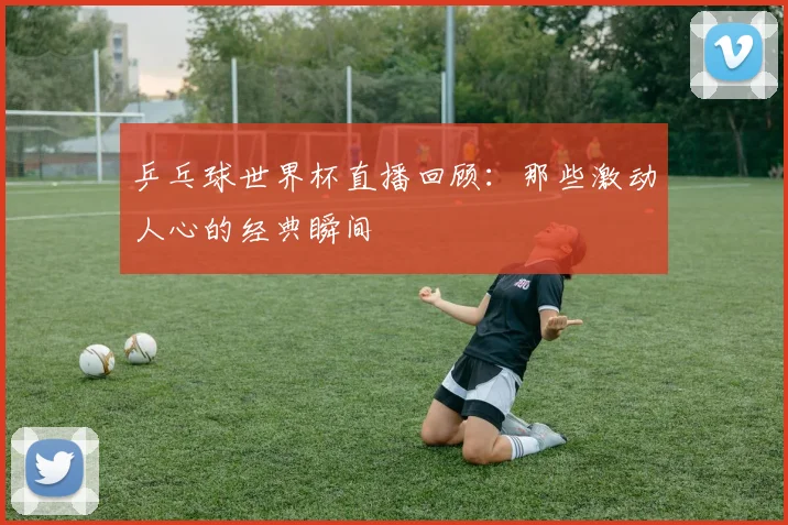 乒乓球世界杯直播回顾:那些激动人心的经典瞬间