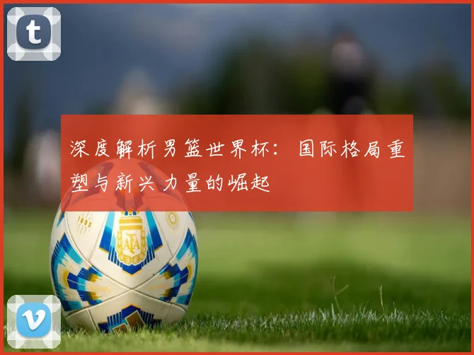深度解析男篮世界杯：国际格局重塑与新兴力量的崛起