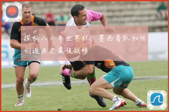 探秘八六年世界杯：墨西哥队如何创造历史最佳战绩