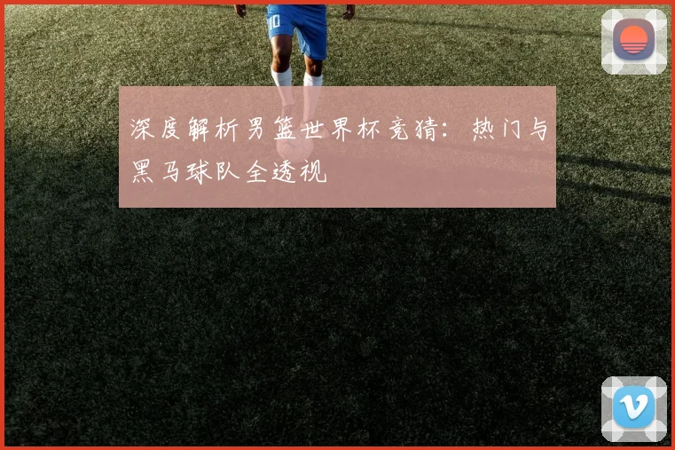 深度解析男篮世界杯竞猜：热门与黑马球队全透视