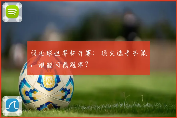 羽毛球世界杯开赛：顶尖选手齐聚，谁能问鼎冠军？