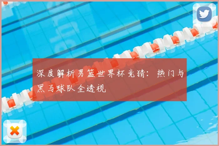 深度解析男篮世界杯竞猜：热门与黑马球队全透视