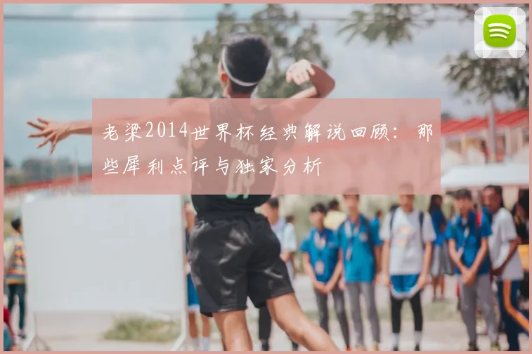 老梁2014世界杯经典解说回顾：那些犀利点评与独家分析