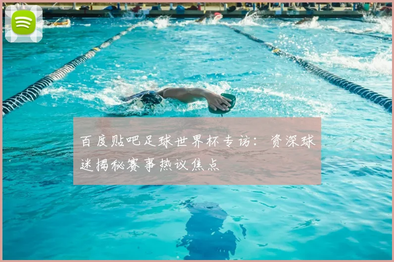 百度贴吧足球世界杯专访:资深球迷揭秘赛事热议焦点