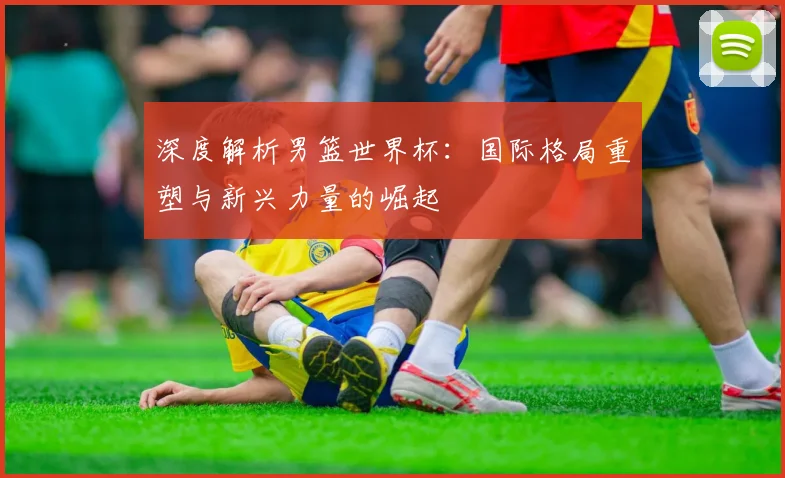 深度解析男篮世界杯：国际格局重塑与新兴力量的崛起